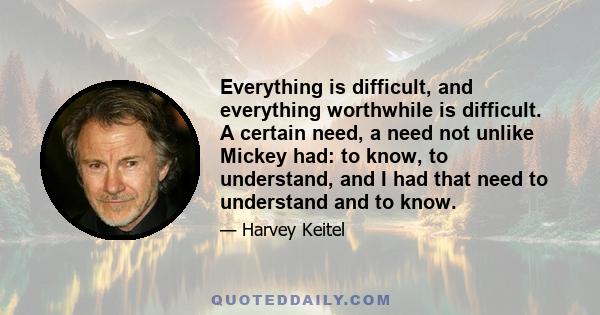 Everything is difficult, and everything worthwhile is difficult. A certain need, a need not unlike Mickey had: to know, to understand, and I had that need to understand and to know.