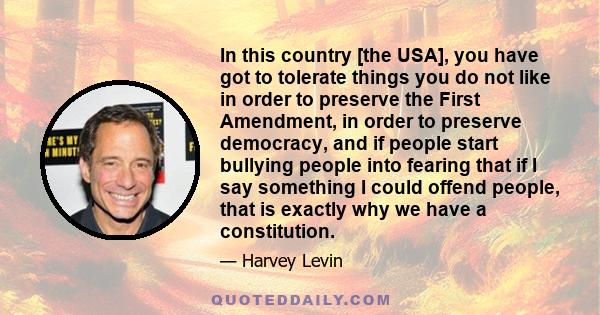 In this country [the USA], you have got to tolerate things you do not like in order to preserve the First Amendment, in order to preserve democracy, and if people start bullying people into fearing that if I say