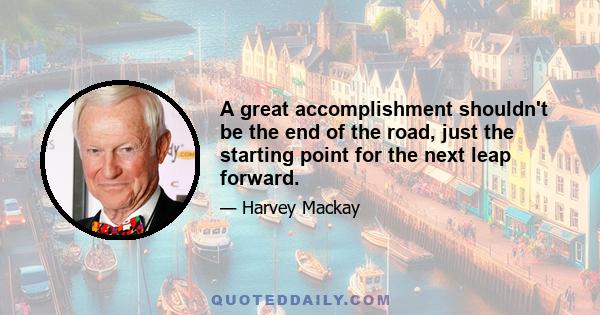 A great accomplishment shouldn't be the end of the road, just the starting point for the next leap forward.