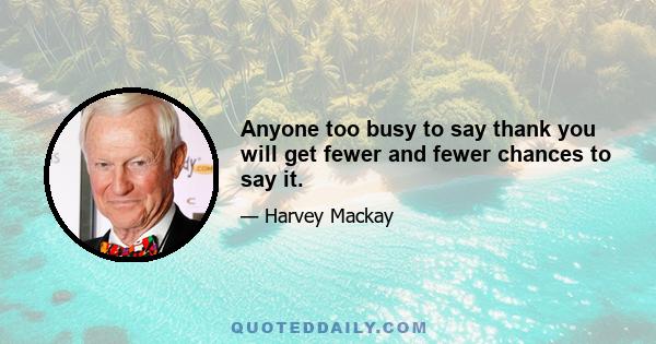 Anyone too busy to say thank you will get fewer and fewer chances to say it.