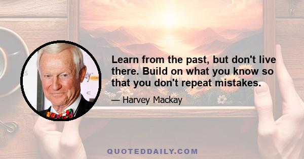 Learn from the past, but don't live there. Build on what you know so that you don't repeat mistakes.