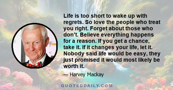 Life is too short to wake up with regrets. So love the people who treat you right. Forget about those who don’t. Believe everything happens for a reason. If you get a chance, take it. If it changes your life, let it.