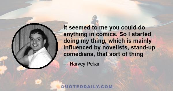 It seemed to me you could do anything in comics. So I started doing my thing, which is mainly influenced by novelists, stand-up comedians, that sort of thing