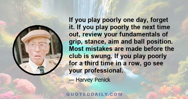 If you play poorly one day, forget it. If you play poorly the next time out, review your fundamentals of grip, stance, aim and ball position. Most mistakes are made before the club is swung. If you play poorly for a