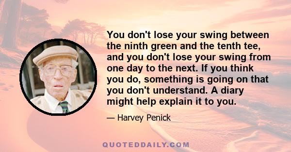 You don't lose your swing between the ninth green and the tenth tee, and you don't lose your swing from one day to the next. If you think you do, something is going on that you don't understand. A diary might help