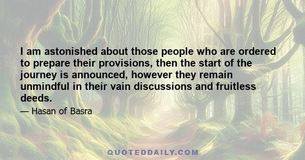 I am astonished about those people who are ordered to prepare their provisions, then the start of the journey is announced, however they remain unmindful in their vain discussions and fruitless deeds.