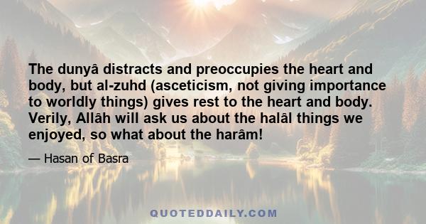 The dunyâ distracts and preoccupies the heart and body, but al-zuhd (asceticism, not giving importance to worldly things) gives rest to the heart and body. Verily, Allâh will ask us about the halâl things we enjoyed, so 