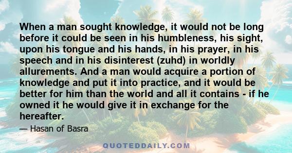 When a man sought knowledge, it would not be long before it could be seen in his humbleness, his sight, upon his tongue and his hands, in his prayer, in his speech and in his disinterest (zuhd) in worldly allurements.