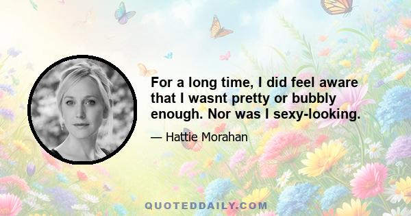 For a long time, I did feel aware that I wasnt pretty or bubbly enough. Nor was I sexy-looking.