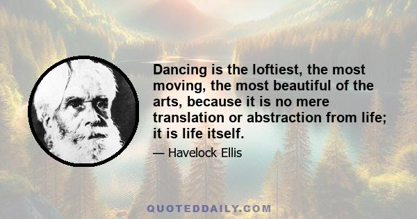 Dancing is the loftiest, the most moving, the most beautiful of the arts, because it is no mere translation or abstraction from life; it is life itself.