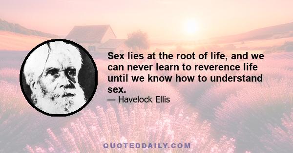 Sex lies at the root of life, and we can never learn to reverence life until we know how to understand sex.