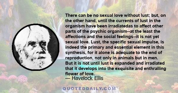 There can be no sexual love without lust; but, on the other hand, until the currents of lust in the organism have been irradiatedas to affect other parts of the psychic organism--at the least the affections and the