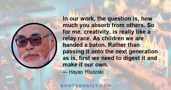 In our work, the question is, how much you absorb from others. So for me, creativity, is really like a relay race. As children we are handed a baton. Rather than passing it onto the next generation as is, first we need