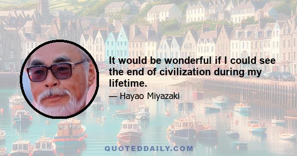 It would be wonderful if I could see the end of civilization during my lifetime.