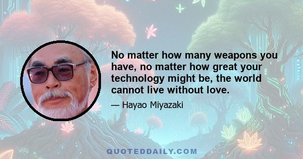 No matter how many weapons you have, no matter how great your technology might be, the world cannot live without love.