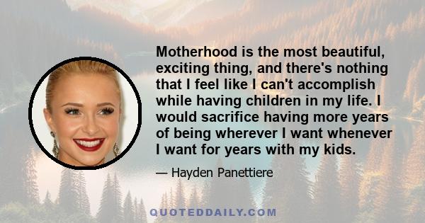 Motherhood is the most beautiful, exciting thing, and there's nothing that I feel like I can't accomplish while having children in my life. I would sacrifice having more years of being wherever I want whenever I want