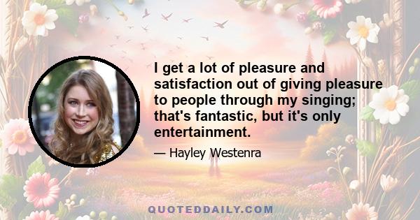 I get a lot of pleasure and satisfaction out of giving pleasure to people through my singing; that's fantastic, but it's only entertainment.