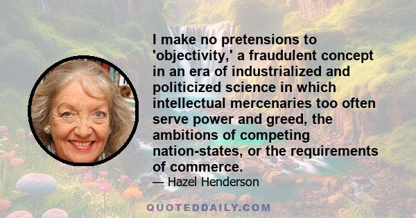 I make no pretensions to 'objectivity,' a fraudulent concept in an era of industrialized and politicized science in which intellectual mercenaries too often serve power and greed, the ambitions of competing