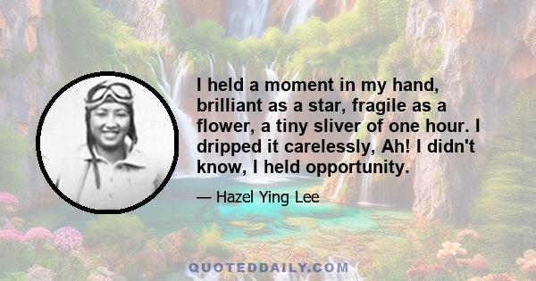 I held a moment in my hand, brilliant as a star, fragile as a flower, a tiny sliver of one hour. I dripped it carelessly, Ah! I didn't know, I held opportunity.