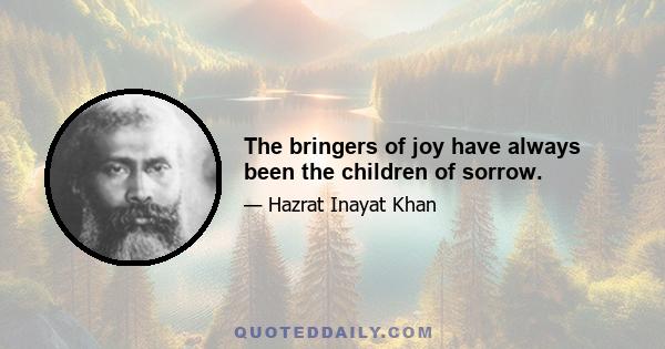 The bringers of joy have always been the children of sorrow.