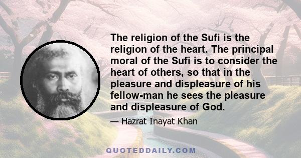 The religion of the Sufi is the religion of the heart. The principal moral of the Sufi is to consider the heart of others, so that in the pleasure and displeasure of his fellow-man he sees the pleasure and displeasure