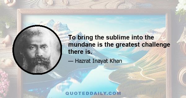 To bring the sublime into the mundane is the greatest challenge there is.