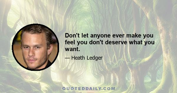 Don't let anyone ever make you feel you don't deserve what you want.