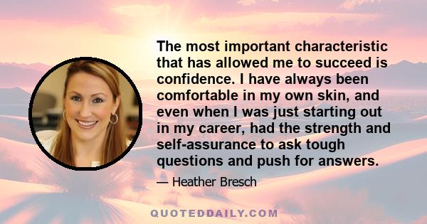 The most important characteristic that has allowed me to succeed is confidence. I have always been comfortable in my own skin, and even when I was just starting out in my career, had the strength and self-assurance to