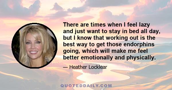 There are times when I feel lazy and just want to stay in bed all day, but I know that working out is the best way to get those endorphins going, which will make me feel better emotionally and physically.