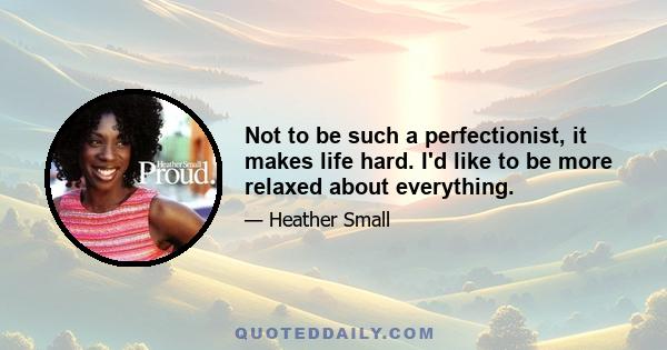 Not to be such a perfectionist, it makes life hard. I'd like to be more relaxed about everything.