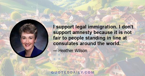 I support legal immigration. I don't support amnesty because it is not fair to people standing in line at consulates around the world.