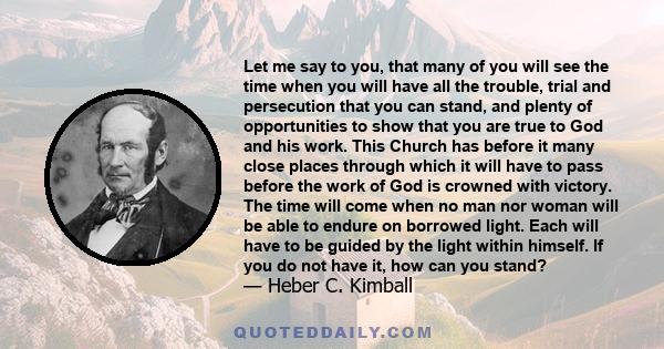 Let me say to you, that many of you will see the time when you will have all the trouble, trial and persecution that you can stand, and plenty of opportunities to show that you are true to God and his work. This Church