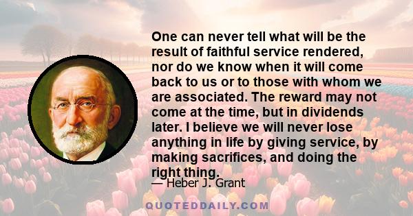 One can never tell what will be the result of faithful service rendered, nor do we know when it will come back to us or to those with whom we are associated. The reward may not come at the time, but in dividends later.