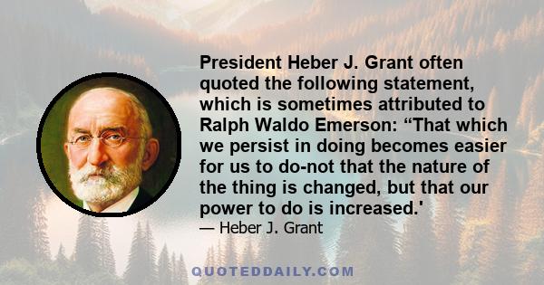 President Heber J. Grant often quoted the following statement, which is sometimes attributed to Ralph Waldo Emerson: “That which we persist in doing becomes easier for us to do-not that the nature of the thing is