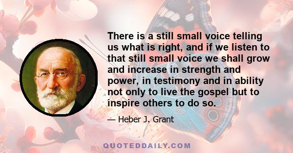 There is a still small voice telling us what is right, and if we listen to that still small voice we shall grow and increase in strength and power, in testimony and in ability not only to live the gospel but to inspire