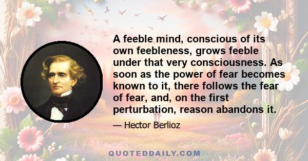 A feeble mind, conscious of its own feebleness, grows feeble under that very consciousness. As soon as the power of fear becomes known to it, there follows the fear of fear, and, on the first perturbation, reason