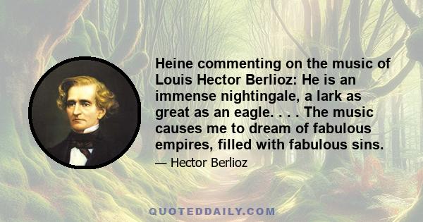 Heine commenting on the music of Louis Hector Berlioz: He is an immense nightingale, a lark as great as an eagle. . . . The music causes me to dream of fabulous empires, filled with fabulous sins.