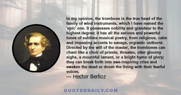 In my opinion, the trombone is the true head of the family of wind instruments, which I have named the 'epic' one. It possesses nobility and grandeur to the highest degree; it has all the serious and powerful tones of