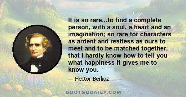 It is so rare...to find a complete person, with a soul, a heart and an imagination; so rare for characters as ardent and restless as ours to meet and to be matched together, that I hardly know how to tell you what