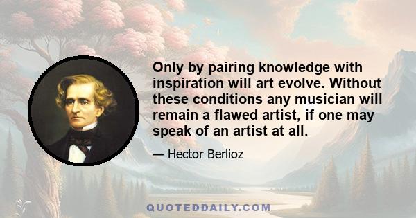 Only by pairing knowledge with inspiration will art evolve. Without these conditions any musician will remain a flawed artist, if one may speak of an artist at all.