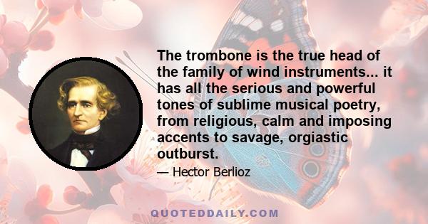 The trombone is the true head of the family of wind instruments... it has all the serious and powerful tones of sublime musical poetry, from religious, calm and imposing accents to savage, orgiastic outburst.