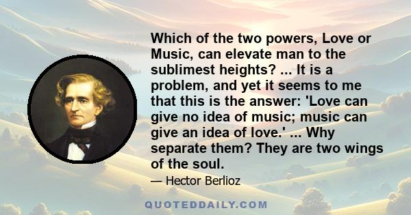 Which of the two powers, Love or Music, can elevate man to the sublimest heights? ... It is a problem, and yet it seems to me that this is the answer: 'Love can give no idea of music; music can give an idea of love.'