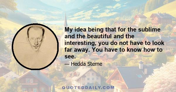 My idea being that for the sublime and the beautiful and the interesting, you do not have to look far away. You have to know how to see.