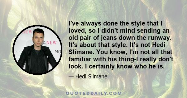 I've always done the style that I loved, so I didn't mind sending an old pair of jeans down the runway. It's about that style. It's not Hedi Slimane. You know, I'm not all that familiar with his thing-I really don't