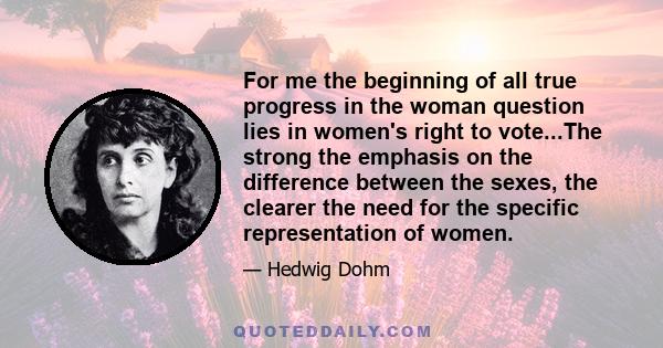 For me the beginning of all true progress in the woman question lies in women's right to vote...The strong the emphasis on the difference between the sexes, the clearer the need for the specific representation of women.