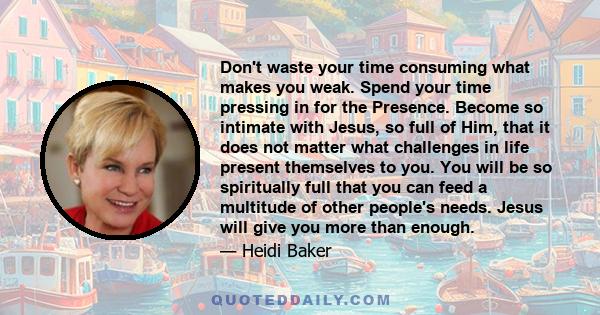 Don't waste your time consuming what makes you weak. Spend your time pressing in for the Presence. Become so intimate with Jesus, so full of Him, that it does not matter what challenges in life present themselves to