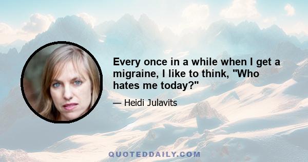 Every once in a while when I get a migraine, I like to think, Who hates me today?