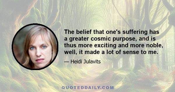 The belief that one's suffering has a greater cosmic purpose, and is thus more exciting and more noble, well, it made a lot of sense to me.