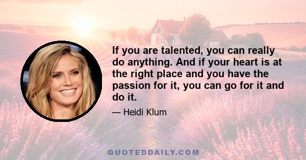 If you are talented, you can really do anything. And if your heart is at the right place and you have the passion for it, you can go for it and do it.