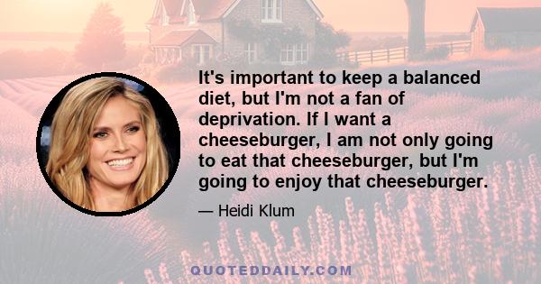 It's important to keep a balanced diet, but I'm not a fan of deprivation. If I want a cheeseburger, I am not only going to eat that cheeseburger, but I'm going to enjoy that cheeseburger.